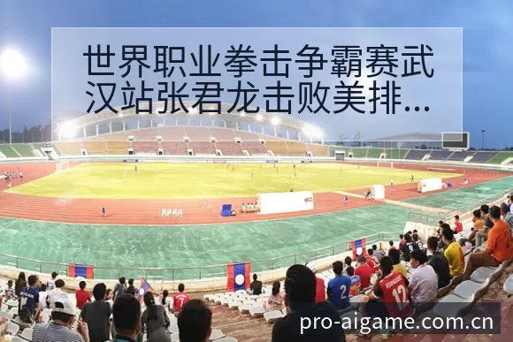 世界职业拳击争霸赛武汉站张君龙击败美排名变化与后续走势 - 爱游戏